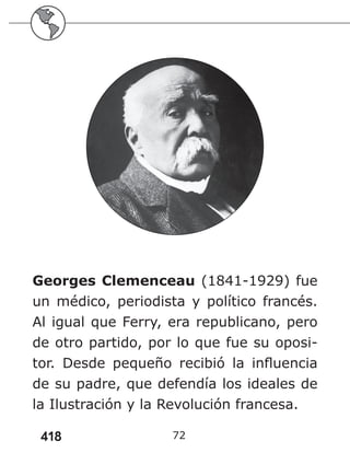 418 72
Georges Clemenceau (1841-1929) fue
un médico, periodista y político francés.
Al igual que Ferry, era republicano, pero
de otro partido, por lo que fue su oposi-
tor. Desde pequeño recibió la influencia
de su padre, que defendía los ideales de
la Ilustración y la Revolución francesa.
 