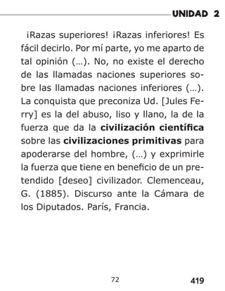 419
72
¡Razas superiores! ¡Razas inferiores! Es
fácil decirlo. Por mí parte, yo me aparto de
tal opinión (…). No, no existe el derecho
de las llamadas naciones superiores so-
bre las llamadas naciones inferiores (…).
La conquista que preconiza Ud. [Jules Fe-
rry] es la del abuso, liso y llano, la de la
fuerza que da la civilización científica
sobre las civilizaciones primitivas para
apoderarse del hombre, (…) y exprimirle
la fuerza que tiene en beneficio de un pre-
tendido [deseo] civilizador. Clemenceau,
G. (1885). Discurso ante la Cámara de
los Diputados. París, Francia.
 