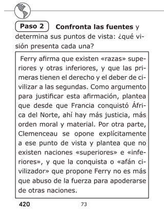420 73
Paso 2 Confronta las fuentes y
determina sus puntos de vista: ¿qué vi-
sión presenta cada una?
Ferry afirma que existen «razas» supe-
riores y otras inferiores, y que las pri-
meras tienen el derecho y el deber de ci-
vilizar a las segundas. Como argumento
para justificar esta afirmación, plantea
que desde que Francia conquistó Áfri-
ca del Norte, ahí hay más justicia, más
orden moral y material. Por otra parte,
Clemenceau se opone explícitamente
a ese punto de vista y plantea que no
existen naciones «superiores» e «infe-
riores», y que la conquista o «afán ci-
vilizador» que propone Ferry no es más
que abuso de la fuerza para apoderarse
de otras naciones.
 