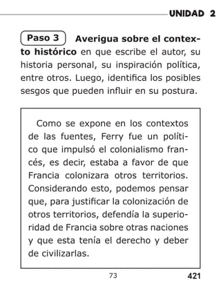 421
73
Paso 3 Averigua sobre el contex-
to histórico en que escribe el autor, su
historia personal, su inspiración política,
entre otros. Luego, identifica los posibles
sesgos que pueden influir en su postura.
Como se expone en los contextos
de las fuentes, Ferry fue un políti-
co que impulsó el colonialismo fran-
cés, es decir, estaba a favor de que
Francia colonizara otros territorios.
Considerando esto, podemos pensar
que, para justificar la colonización de
otros territorios, defendía la superio-
ridad de Francia sobre otras naciones
y que esta tenía el derecho y deber
de civilizarlas.
 