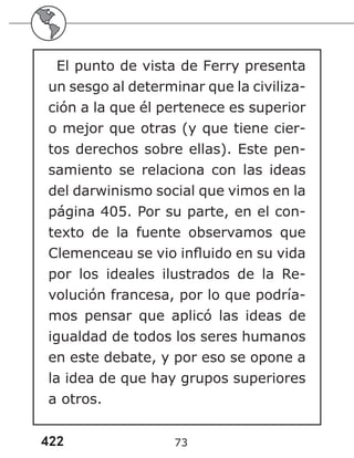 422 73
El punto de vista de Ferry presenta
un sesgo al determinar que la civiliza-
ción a la que él pertenece es superior
o mejor que otras (y que tiene cier-
tos derechos sobre ellas). Este pen-
samiento se relaciona con las ideas
del darwinismo social que vimos en la
página 405. Por su parte, en el con-
texto de la fuente observamos que
Clemenceau se vio influido en su vida
por los ideales ilustrados de la Re-
volución francesa, por lo que podría-
mos pensar que aplicó las ideas de
igualdad de todos los seres humanos
en este debate, y por eso se opone a
la idea de que hay grupos superiores
a otros.
 