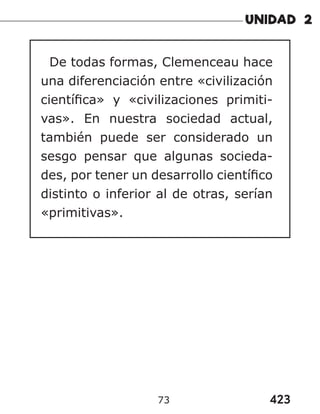 423
73
De todas formas, Clemenceau hace
una diferenciación entre «civilización
científica» y «civilizaciones primiti-
vas». En nuestra sociedad actual,
también puede ser considerado un
sesgo pensar que algunas socieda-
des, por tener un desarrollo científico
distinto o inferior al de otras, serían
«primitivas».
 