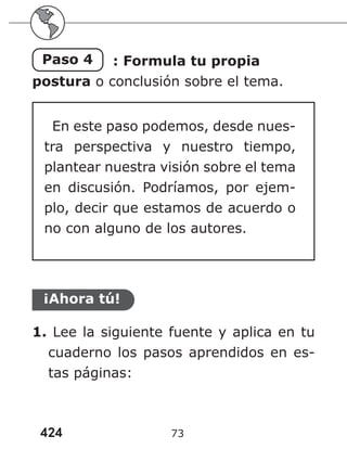424 73
Paso 4 : Formula tu propia
postura o conclusión sobre el tema.
En este paso podemos, desde nues-
tra perspectiva y nuestro tiempo,
plantear nuestra visión sobre el tema
en discusión. Podríamos, por ejem-
plo, decir que estamos de acuerdo o
no con alguno de los autores.
¡Ahora tú!
1. Lee la siguiente fuente y aplica en tu
cuaderno los pasos aprendidos en es-
tas páginas:
 
