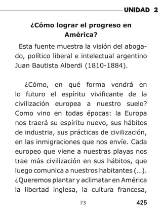 425
73
¿Cómo lograr el progreso en
América?
Esta fuente muestra la visión del aboga-
do, político liberal e intelectual argentino
Juan Bautista Alberdi (1810-1884).
¿Cómo, en qué forma vendrá en
lo futuro el espíritu vivificante de la
civilización europea a nuestro suelo?
Como vino en todas épocas: la Europa
nos traerá su espíritu nuevo, sus hábitos
de industria, sus prácticas de civilización,
en las inmigraciones que nos envíe. Cada
europeo que viene a nuestras playas nos
trae más civilización en sus hábitos, que
luego comunica a nuestros habitantes (…).
¿Queremos plantar y aclimatar en América
la libertad inglesa, la cultura francesa,
 