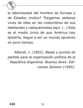 426 73
la laboriosidad del hombre de Europa y
de Estados Unidos? Traigamos pedazos
vivos de ellas en las costumbres de sus
habitantes y radiquémoslas aquí. (…) Este
es el medio único de que América hoy
desierta, llegue a ser un mundo opulento
en poco tiempo.
Alberdi, J. (1852). Bases y puntos de
partida para la organización política de la
República Argentina. Buenos Aires: Edi-
ciones Jackson (1945).
 