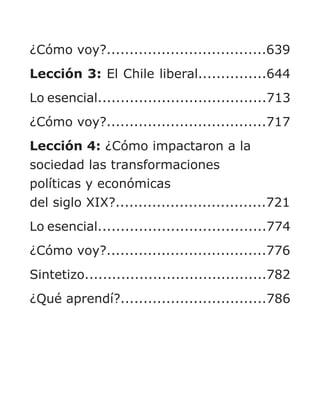 ¿Cómo voy?...................................639
Lección 3: El Chile liberal...............644
Lo esencial.....................................713
¿Cómo voy?...................................717
Lección 4: ¿Cómo impactaron a la
sociedad las transformaciones
políticas y económicas
del siglo XIX?.................................721
Lo esencial.....................................774
¿Cómo voy?...................................776
Sintetizo........................................782
¿Qué aprendí?................................786
 