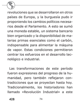 428 74
revoluciones que se desarrollaron en otros
países de Europa, y la burguesía pudo ir
proponiendo los cambios políticos necesa-
rios desde el Parlamento. A esto se sumó
una moneda estable, un sistema bancario
bien organizado y la disponibilidad de ma-
terias primas esenciales como el carbón,
indispensable para alimentar la máquina
de vapor. Estas condiciones permitieron
centrar los esfuerzos en el desarrollo tec-
nológico e industrial.
Las transformaciones de este período
fueron expresiones del progreso de la hu-
manidad, pero también reflejaron con-
tradicciones que se proyectan hasta hoy.
Tradicionalmente, los historiadores han
llamado «Revolución Industrial» a este
 