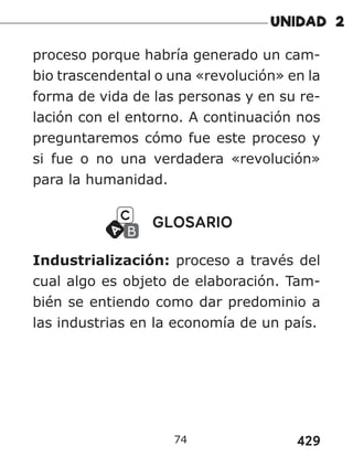 429
74
proceso porque habría generado un cam-
bio trascendental o una «revolución» en la
forma de vida de las personas y en su re-
lación con el entorno. A continuación nos
preguntaremos cómo fue este proceso y
si fue o no una verdadera «revolución»
para la humanidad.
GLOSARIO
Industrialización: proceso a través del
cual algo es objeto de elaboración. Tam-
bién se entiendo como dar predominio a
las industrias en la economía de un país.
 