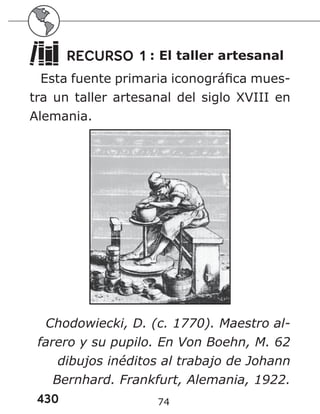 430 74
RECURSO 1 : El taller artesanal
Esta fuente primaria iconográfica mues-
tra un taller artesanal del siglo XVIII en
Alemania.
Chodowiecki, D. (c. 1770). Maestro al-
farero y su pupilo. En Von Boehn, M. 62
dibujos inéditos al trabajo de Johann
Bernhard. Frankfurt, Alemania, 1922.
 