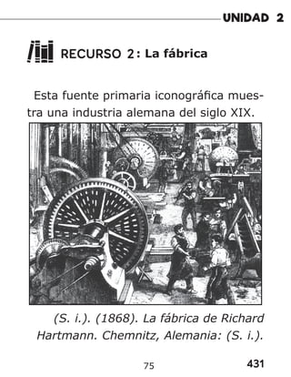 431
75
RECURSO 2: La fábrica
Esta fuente primaria iconográfica mues-
tra una industria alemana del siglo XIX.
(S. i.). (1868). La fábrica de Richard
Hartmann. Chemnitz, Alemania: (S. i.).
 