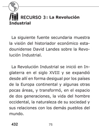 432 75
RECURSO 3: La Revolución
Industrial
La siguiente fuente secundaria muestra
la visión del historiador económico esta-
dounidense David Landes sobre la Revo-
lución Industrial.
La Revolución Industrial se inició en In-
glaterra en el siglo XVIII y se expandió
desde allí en forma desigual por los países
de la Europa continental y algunas otras
pocas áreas, y transformó, en el espacio
de dos generaciones, la vida del hombre
occidental, la naturaleza de su sociedad y
sus relaciones con los demás pueblos del
mundo.
 