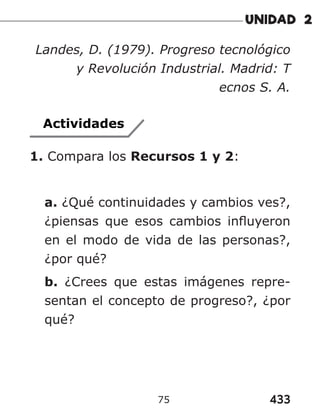 433
75
Landes, D. (1979). Progreso tecnológico
y Revolución Industrial. Madrid: T
ecnos S. A.
Actividades
1. Compara los Recursos 1 y 2:
a. ¿Qué continuidades y cambios ves?,
¿piensas que esos cambios influyeron
en el modo de vida de las personas?,
¿por qué?
b. ¿Crees que estas imágenes repre-
sentan el concepto de progreso?, ¿por
qué?
 
