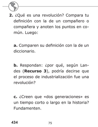 434 75
2. ¿Qué es una revolución? Compara tu
definición con la de un compañero o
compañera y anoten los puntos en co-
mún. Luego:
a. Comparen su definición con la de un
diccionario.
b. Respondan: ¿por qué, según Lan-
des (Recurso 3), podría decirse que
el proceso de industrialización fue una
revolución?
c. ¿Creen que «dos generaciones» es
un tiempo corto o largo en la historia?
Fundamenten.
 