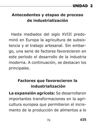 435
76
Antecedentes y etapas de proceso
de industrialización
Hasta mediados del siglo XVIII predo-
minó en Europa la agricultura de subsis-
tencia y el trabajo artesanal. Sin embar-
go, una serie de factores favorecieron en
este período el desarrollo de la industria
moderna. A continuación, se destacan los
principales.
Factores que favorecieron la
industrialización
La expansión agrícola: Se desarrollaron
importantes transformaciones en la agri-
cultura europea que permitieron el incre-
mento de la producción de alimentos a lo
 