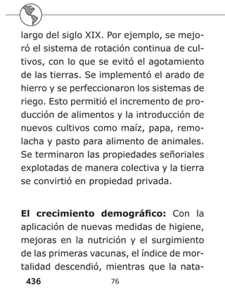 436 76
largo del siglo XIX. Por ejemplo, se mejo-
ró el sistema de rotación continua de cul-
tivos, con lo que se evitó el agotamiento
de las tierras. Se implementó el arado de
hierro y se perfeccionaron los sistemas de
riego. Esto permitió el incremento de pro-
ducción de alimentos y la introducción de
nuevos cultivos como maíz, papa, remo-
lacha y pasto para alimento de animales.
Se terminaron las propiedades señoriales
explotadas de manera colectiva y la tierra
se convirtió en propiedad privada.
El crecimiento demográfico: Con la
aplicación de nuevas medidas de higiene,
mejoras en la nutrición y el surgimiento
de las primeras vacunas, el índice de mor-
talidad descendió, mientras que la nata-
 