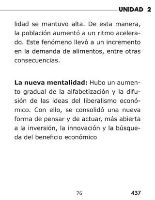 437
76
lidad se mantuvo alta. De esta manera,
la población aumentó a un ritmo acelera-
do. Este fenómeno llevó a un incremento
en la demanda de alimentos, entre otras
consecuencias.
La nueva mentalidad: Hubo un aumen-
to gradual de la alfabetización y la difu-
sión de las ideas del liberalismo econó-
mico. Con ello, se consolidó una nueva
forma de pensar y de actuar, más abierta
a la inversión, la innovación y la búsque-
da del beneficio económico
 