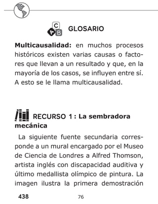 438 76
GLOSARIO
Multicausalidad: en muchos procesos
históricos existen varias causas o facto-
res que llevan a un resultado y que, en la
mayoría de los casos, se influyen entre sí.
A esto se le llama multicausalidad.
RECURSO 1 : La sembradora
mecánica
La siguiente fuente secundaria corres-
ponde a un mural encargado por el Museo
de Ciencia de Londres a Alfred Thomson,
artista inglés con discapacidad auditiva y
último medallista olímpico de pintura. La
imagen ilustra la primera demostración
 