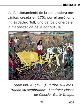 439
76
del funcionamiento de la sembradora me-
cánica, creada en 1701 por el agrónomo
inglés Jethro Tull, uno de los pioneros en
la mecanización de la agricultura.
Thomson, A. (1955). Jethro Tull mos-
trando su sembradora. Londres: Museo
de Ciencia. Getty Image.
 