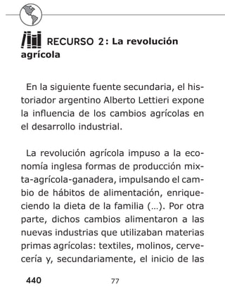 440 77
RECURSO 2: La revolución
agrícola
En la siguiente fuente secundaria, el his-
toriador argentino Alberto Lettieri expone
la influencia de los cambios agrícolas en
el desarrollo industrial.
La revolución agrícola impuso a la eco-
nomía inglesa formas de producción mix-
ta-agrícola-ganadera, impulsando el cam-
bio de hábitos de alimentación, enrique-
ciendo la dieta de la familia (…). Por otra
parte, dichos cambios alimentaron a las
nuevas industrias que utilizaban materias
primas agrícolas: textiles, molinos, cerve-
cería y, secundariamente, el inicio de las
 