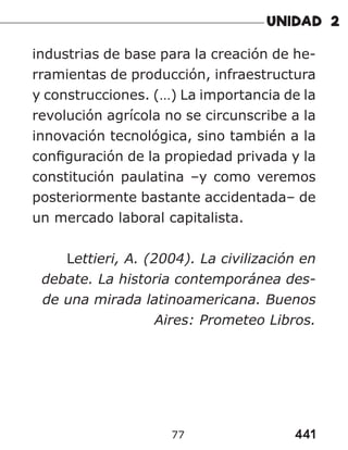 441
77
industrias de base para la creación de he-
rramientas de producción, infraestructura
y construcciones. (…) La importancia de la
revolución agrícola no se circunscribe a la
innovación tecnológica, sino también a la
configuración de la propiedad privada y la
constitución paulatina –y como veremos
posteriormente bastante accidentada– de
un mercado laboral capitalista.
Lettieri, A. (2004). La civilización en
debate. La historia contemporánea des-
de una mirada latinoamericana. Buenos
Aires: Prometeo Libros.
 