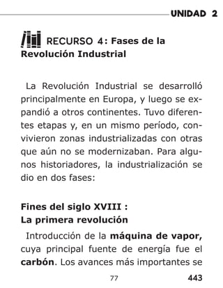 443
77
RECURSO 4: Fases de la
Revolución Industrial
La Revolución Industrial se desarrolló
principalmente en Europa, y luego se ex-
pandió a otros continentes. Tuvo diferen-
tes etapas y, en un mismo período, con-
vivieron zonas industrializadas con otras
que aún no se modernizaban. Para algu-
nos historiadores, la industrialización se
dio en dos fases:
Fines del siglo XVIII :
La primera revolución
Introducción de la máquina de vapor,
cuya principal fuente de energía fue el
carbón. Los avances más importantes se
 