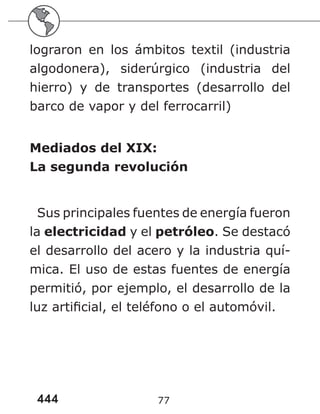 444 77
lograron en los ámbitos textil (industria
algodonera), siderúrgico (industria del
hierro) y de transportes (desarrollo del
barco de vapor y del ferrocarril)
Mediados del XIX:
La segunda revolución
Sus principales fuentes de energía fueron
la electricidad y el petróleo. Se destacó
el desarrollo del acero y la industria quí-
mica. El uso de estas fuentes de energía
permitió, por ejemplo, el desarrollo de la
luz artificial, el teléfono o el automóvil.
 