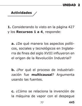 445
77
Actividades
1. Considerando lo visto en la página 427
y los Recursos 1 a 4, responde:
a. ¿De qué manera los aspectos políti-
cos, sociales y tecnológicos en Inglate-
rra de fines del siglo XVIII influyeron en
el origen de la Revolución Industrial?
b. ¿Por qué el proceso de industriali-
zación fue multicausal? Argumenta
usando las fuentes.
c. ¿Cómo se relaciona la invención de
la máquina de vapor con el despegue
 