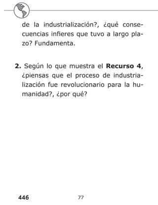 446 77
de la industrialización?, ¿qué conse-
cuencias infieres que tuvo a largo pla-
zo? Fundamenta.
2. Según lo que muestra el Recurso 4,
¿piensas que el proceso de industria-
lización fue revolucionario para la hu-
manidad?, ¿por qué?
 