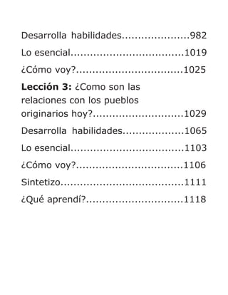 Desarrolla habilidades.....................982
Lo esencial...................................1019
¿Cómo voy?.................................1025
Lección 3: ¿Como son las
relaciones con los pueblos
originarios hoy?............................1029
Desarrolla habilidades...................1065
Lo esencial...................................1103
¿Cómo voy?.................................1106
Sintetizo......................................1111
¿Qué aprendí?..............................1118
 