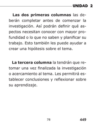 449
78
Las dos primeras columnas las de-
berán completar antes de comenzar la
investigación. Así podrán definir qué as-
pectos necesitan conocer con mayor pro-
fundidad o lo que no saben y planificar su
trabajo. Esto también les puede ayudar a
crear una hipótesis sobre el tema.
La tercera columna la tendrán que re-
tomar una vez finalizada la investigación
o acercamiento al tema. Les permitirá es-
tablecer conclusiones y reflexionar sobre
su aprendizaje.
 