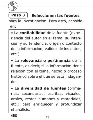 450 78
Paso 3 Seleccionen las fuentes
para la investigación. Para esto, conside-
ren:
• La confiabilidad de la fuente (expe-
riencia del autor en el tema, su inten-
ción y su tendencia, origen o contexto
de la información, validez de los datos,
etc.)
• La relevancia o pertinencia de la
fuente, es decir, si la información tiene
relación con el tema, hecho o proceso
histórico sobre el que se está indagan-
do.
• La diversidad de fuentes (prima-
rias, secundarias, escritas, visuales,
orales, restos humanos y materiales,
etc.) para enriquecer y profundizar
el análisis.
 