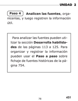 451
78
Paso 4 Analicen las fuentes, orga-
nícenlas, y luego registren la información
útil.
Para analizar las fuentes pueden uti-
lizar la sección Desarrolla habilida-
des de las páginas 113 a 125. Para
organizar y registrar la información
pueden usar el Paso a paso sobre
fichaje de fuentes históricas de la pá-
gina 754.
 