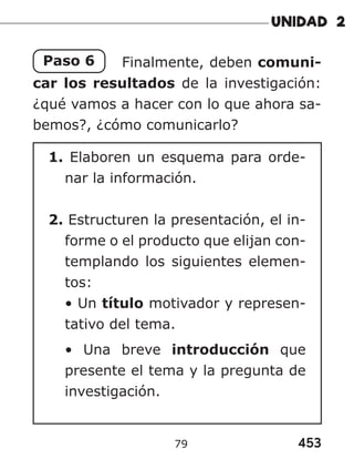 453
79
Paso 6 Finalmente, deben comuni-
car los resultados de la investigación:
¿qué vamos a hacer con lo que ahora sa-
bemos?, ¿cómo comunicarlo?
1. Elaboren un esquema para orde-
nar la información.
2. Estructuren la presentación, el in-
forme o el producto que elijan con-
templando los siguientes elemen-
tos:
• Un título motivador y represen-
tativo del tema.
• Una breve introducción que
presente el tema y la pregunta de
investigación.
 