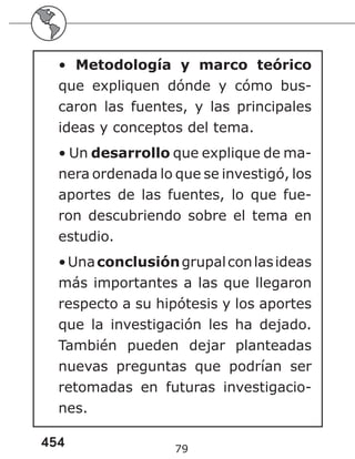 454 79
• Metodología y marco teórico
que expliquen dónde y cómo bus-
caron las fuentes, y las principales
ideas y conceptos del tema.
• Un desarrollo que explique de ma-
nera ordenada lo que se investigó, los
aportes de las fuentes, lo que fue-
ron descubriendo sobre el tema en
estudio.
•Unaconclusióngrupalconlasideas
más importantes a las que llegaron
respecto a su hipótesis y los aportes
que la investigación les ha dejado.
También pueden dejar planteadas
nuevas preguntas que podrían ser
retomadas en futuras investigacio-
nes.
 