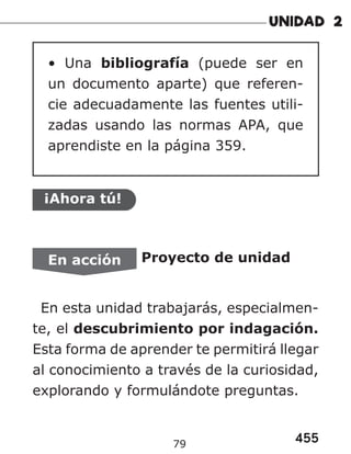 455
79
• Una bibliografía (puede ser en
un documento aparte) que referen-
cie adecuadamente las fuentes utili-
zadas usando las normas APA, que
aprendiste en la página 359.
¡Ahora tú!
En acción Proyecto de unidad
En esta unidad trabajarás, especialmen-
te, el descubrimiento por indagación.
Esta forma de aprender te permitirá llegar
al conocimiento a través de la curiosidad,
explorando y formulándote preguntas.
 