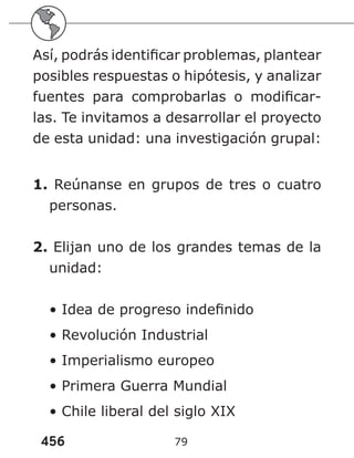 456 79
Así, podrás identificar problemas, plantear
posibles respuestas o hipótesis, y analizar
fuentes para comprobarlas o modificar-
las. Te invitamos a desarrollar el proyecto
de esta unidad: una investigación grupal:
1. Reúnanse en grupos de tres o cuatro
personas.
2. Elijan uno de los grandes temas de la
unidad:
• Idea de progreso indefinido
• Revolución Industrial
• Imperialismo europeo
• Primera Guerra Mundial
• Chile liberal del siglo XIX
 