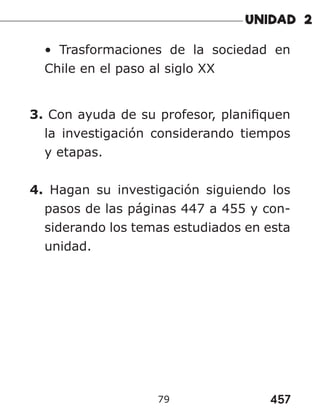 457
79
• Trasformaciones de la sociedad en
Chile en el paso al siglo XX
3. Con ayuda de su profesor, planifiquen
la investigación considerando tiempos
y etapas.
4. Hagan su investigación siguiendo los
pasos de las páginas 447 a 455 y con-
siderando los temas estudiados en esta
unidad.
 