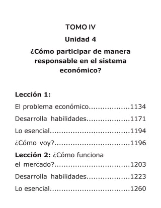 TOMO IV
Unidad 4
¿Cómo participar de manera
responsable en el sistema
económico?
Lección 1:
El problema económico..................1134
Desarrolla habilidades...................1171
Lo esencial...................................1194
¿Cómo voy?.................................1196
Lección 2: ¿Cómo funciona
el mercado?.................................1203
Desarrolla habilidades...................1223
Lo esencial...................................1260
 