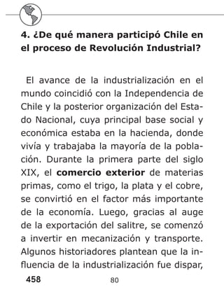 458 80
4. ¿De qué manera participó Chile en
el proceso de Revolución Industrial?
El avance de la industrialización en el
mundo coincidió con la Independencia de
Chile y la posterior organización del Esta-
do Nacional, cuya principal base social y
económica estaba en la hacienda, donde
vivía y trabajaba la mayoría de la pobla-
ción. Durante la primera parte del siglo
XIX, el comercio exterior de materias
primas, como el trigo, la plata y el cobre,
se convirtió en el factor más importante
de la economía. Luego, gracias al auge
de la exportación del salitre, se comenzó
a invertir en mecanización y transporte.
Algunos historiadores plantean que la in-
fluencia de la industrialización fue dispar,
 