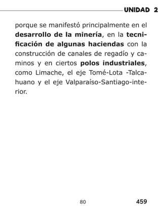 459
80
porque se manifestó principalmente en el
desarrollo de la minería, en la tecni-
ficación de algunas haciendas con la
construcción de canales de regadío y ca-
minos y en ciertos polos industriales,
como Limache, el eje Tomé-Lota -Talca-
huano y el eje Valparaíso-Santiago-inte-
rior.
 