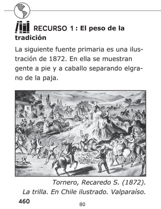 460 80
RECURSO 1 : El peso de la
tradición
La siguiente fuente primaria es una ilus-
tración de 1872. En ella se muestran
gente a pie y a caballo separando elgra-
no de la paja.
Tornero, Recaredo S. (1872).
La trilla. En Chile ilustrado. Valparaíso.
 