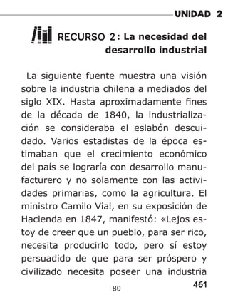461
80
RECURSO 2: La necesidad del
desarrollo industrial
La siguiente fuente muestra una visión
sobre la industria chilena a mediados del
siglo XIX. Hasta aproximadamente fines
de la década de 1840, la industrializa-
ción se consideraba el eslabón descui-
dado. Varios estadistas de la época es-
timaban que el crecimiento económico
del país se lograría con desarrollo manu-
facturero y no solamente con las activi-
dades primarias, como la agricultura. El
ministro Camilo Vial, en su exposición de
Hacienda en 1847, manifestó: «Lejos es-
toy de creer que un pueblo, para ser rico,
necesita producirlo todo, pero sí estoy
persuadido de que para ser próspero y
civilizado necesita poseer una industria
 