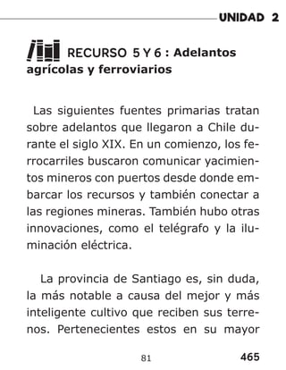 465
81
RECURSO 5 Y 6 : Adelantos
agrícolas y ferroviarios
Las siguientes fuentes primarias tratan
sobre adelantos que llegaron a Chile du-
rante el siglo XIX. En un comienzo, los fe-
rrocarriles buscaron comunicar yacimien-
tos mineros con puertos desde donde em-
barcar los recursos y también conectar a
las regiones mineras. También hubo otras
innovaciones, como el telégrafo y la ilu-
minación eléctrica.
La provincia de Santiago es, sin duda,
la más notable a causa del mejor y más
inteligente cultivo que reciben sus terre-
nos. Pertenecientes estos en su mayor
 