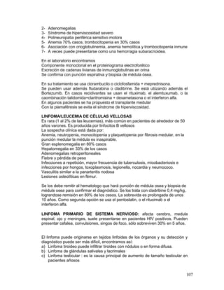 107
2- Adenomegalias
3- Síndrome de hiperviscosidad severo
4- Polineuropatia periférica sensitivo motora
5- Anemia 70% casos, trombocitopenia en 30% casos
6- Asociación con crioglobulinemia, anemia hemolítica y trombocitopenia inmune
7- A veces puede presentarse como una hemorragia subaracnoidea.
En el laboratorio encontramos
Componente monoclonal en el proteinograma electroforético
Excreción de cadenas livianas de inmunoglobulinas en orina
Se confirma con puncíón espirativa y biopsia de médula ósea.
En su tratamiento se usa clorambucilo o ciclofosfamida + meprednisona.
Se pueden usar además fludarabina o cladibrine. Se está utiizando además el
Bortezumib. En casos recidivantes se usan el rituximab, el alemtuxumab, o la
caombinación talidomida+claritromisina + dexametasona o el interferon alfa.
En algunos pacientes se ha propuesto el transplante medular
Con la plamaféresis se evita el síndrome de hiperviscosidad.
LINFOMA/LEUCEMIA DE CÉLULAS VELLOSAS
Es rara (1 al 2% de las leucemias), más común en pacientes de alrededor de 50
años varones. Es producida por linfocitos B vellosos
La sospecha clínica está dada por:
Anemia, neutropenia, monocitopenia y plaquetopenia por fibrosis medular, en la
punción medular la médula es inaspirable.
Gran esplenomegalia en 80% casos
Hepatomegalia en 33% de los casos
Adenomegalias retroperitoneales
Fiebre y pérdida de peso
Infecciones a repetición, mayor frecuencia de tuberculosis, micobacteriosis e
infecciones por hongos, toxoplasmosis, legionella, nocardia y neumococo.
Vasculitis similar a la panarteritis nodosa
Lesiones osteolíticas en fémur.
Se los debe remitir al hematologo que hará punción de médula osea y biopsia de
médula osea para confirmar el diagnóstico. Se los trata con cladribine 0,4 mg/kg,
lograndose remisión en 80% de los casos. La sobrevida es prolongada de unos
10 años. Como segunda opción se usa el pentostatin, o el rituximab o el
interferon alfa.
LINFOMA PRIMARIO DE SISTEMA NERVIOSO: afecta cerebro, medula
espinal, ojo y meninges, suele presentarse en pacientes HIV positivos. Pueden
presentar cefalea, convulsiones, singos de foco, sólo sobreviven 30% en 5 años.
El linfoma puede originarse en tejidos linfoides de los órganos y su detección y
diagnóstico puede ser más dificil, encontramos así:
a) Linfoma tiroideo puede infiltrar tiroides con nódulos o en forma difusa.
b) Linfoma de glándulas salivales y lacrimales
c) Linfoma testicular : es la causa principal de aumento de tamaño testicular en
pacientes añosos
 