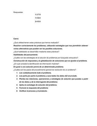 Respuestas:
Cierre
¿Qué utilidad tienen estas prácticas que hemos realizado?
Resolver correctamente los problemas, utilizando estrategias que nos permitirán obtener
varias alternativas que pueden ser las posibles soluciones.
¿Qué habilidades se desarrollan mediante estas prácticas?
Habilidades del pensamiento
¿Cuáles son las estrategias de la solución de problemas por búsqueda exhaustiva?
Construcción de respuestas y la globalización de soluciones que se ajustan al problema.
¿En qué consiste la identificación de información implícita?
En guiar a una solución previa de un determinado problema.
¿Cuáles son los pasos del procedimiento general de resolución de un problema?
1. Lee cuidadosamente todo el problema.
2. Lee parte por parte el problema y saca todos los datos del enunciado.
3. Plantea las relaciones, operaciones y estrategias de solución que puedas a partir
de los datos y de la interrogante del problema.
4. Aplica la estrategia de solución del problema.
5. Formula la respuesta del problema
6. Verificar el proceso y el producto.
1 3 7 9
1 5 6 9
2 4 5 9
 