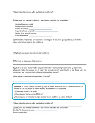 1) Lee todo el problema. ¿De qué trata el problema?
________________________________________________________________________
2) Lee parte por parte el problema y saca todos los datos del enunciado.
Cantidad de dinero inicial ________________________
Primer artículo comprado: ________________________
Gastos de compra: ________________________
Segundo artículo comprado: ________________________
Gastos de la segunda compra: ________________________
Cantidad sobrante: ________________________
3) Plantea las relaciones, operaciones y estrategias de solución que puedas a partir de los
datos y de la interrogante del problema.
4) Aplica la estrategia de solución del problema
5) Formula la respuesta del problema.
6) ¿Cuál es el paso final en todos los procedimientos? Verificar el procedimiento .y el producto.
¿Seguiste todos los pasos en el orden del procedimiento? ¿Verificaste si los datos eran los
correctos o que no confundiste o intercambiaste algún número?
¿Las operaciones matemáticas están correctas?
________________________________________________
1) Lee todo el problema. ¿De qué trata el problema?
________________________________________________________________________
2) Lee parte por parte el problema y saca todos los datos del enunciado.
Cantidad de libros comprados: ________________________
Precio de cada libro: ________________________
Practica 2: María compro 50 libros y pago 100 Um. Por cada uno. La editorial le hizo un
rebaja de un 20% sobre el precio de lista de cada libro. Se pregunta:
¿Cuánto es el precio de lista?
¿Cuánto pago María por los 50 libros?
¿Cuánto gana el vendedor si logra colocar todos los libros al precio de lista?
 