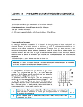 LECCIÓN 12 PROBLEMAS DE CONSTRUCCIÓN DE SOLUCIONES
Introducción
¿Cuál fue la estrategia que estudiamos en la lección anterior?
Estrategias de tanteo sistemático por acotación del error.
¿De qué trata esa estrategia?
De definir un rango de todas las soluciones tentativas del problema.
Presentación del proceso
La estrategia del tanteo sistemático es un proceso de ensayo y error, es decir, ensayamos una
solución tentativa, si es esa, tenemos la respuesta, y si no es, nos vamos moviendo en una
dirección que vamos encerrando la respuesta en un rango cada vez más pequeño, hasta
encontrar la respuesta. Ahora tenemos problemas para los cuales no es posible armar una
solución tentativa. En este caso en lugar de hacer el listado de soluciones tentativas, es más
práctico tratar de armar la respuesta que cumpla con los requerimientos del enunciado del
problema.
Veamos un ejercicio para ilustrar este tipo de situación.
En este problema la información que tenemos es que vamos
a usar los 9 números que hay del O al 8 para llenar los
recuadros de la figura, con la condición de que todas las
filas, columnas y diagonales sumen 12.
Si queremos construir esa figura, con esa condición no
podemos colocar cualesquiera tres números entre el O y el 8
en una fila o columna. Tiene que sumar 12. Entonces un
primer paso debería ser buscar todas las ternas de números
del O al 8 que suman 12. Vamos a ver como construimos de
manera sistemática y organizada esas ternas.
1
Iniciarnos con O y 1, pero entre el O y el 8 no hay un tercer número que nos
de la 1 suma 12. Tomando en cuenta que el mayor número es 8, entonces
el número del medio es 4.
0 4 8
2 Ahora, dejando fijo el O, podemos aumentar en 1 el 4 y disminuir en 1 el 8.
Nos queda otra terna.
0 5 7
Ejercicio 1. Coloca los dígitos del O al 8 en los cuadros de la figura de abajo, de forma tal
que cada fila, cada columna y cada diagonal sumen 12
 