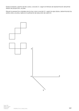 x
z
o
y
Dados el alzado y planta de tres cubos, a escala 2:1, según el método de representación del primer
diedro de proyección, se pide:
Dibujar la perspectiva caballera de los tres cubos a escala 3:1, según los ejes dados, determinando las
aristas vistas y ocultas. Aplicar el coeficiente de reducción de valor 2:3.
165
Ismael IM
Dibujo Técnico
Selectividad
Andalucía PERSPECTIVA CABALLERA
 