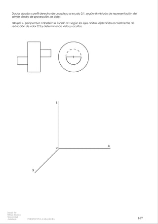 x
z
y
o
Dados alzado y perfil derecho de una pieza a escala 2:1, según el método de representación del
primer diedro de proyección, se pide:
Dibujar su perspectiva caballera a escala 3:1 según los ejes dados, aplicando el coeficiente de
reducción de valor 2:3 y determinando vistos y ocultos.
167
Ismael IM
Dibujo Técnico
Selectividad
Andalucía PERSPECTIVA CABALLERA
 