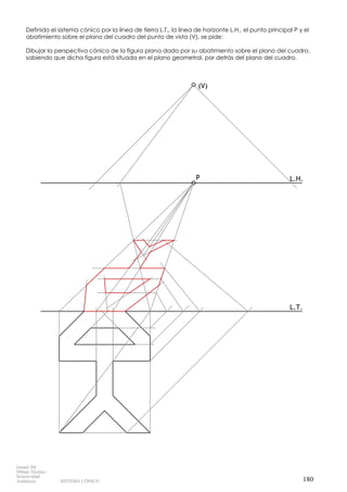 (V)
P
L.T.
L.H.
Definido el sistema cónico por la línea de tierra L.T., la línea de horizonte L.H., el punto principal P y el
abatimiento sobre el plano del cuadro del punto de vista (V), se pide:
Dibujar la perspectiva cónica de la figura plana dada por su abatimiento sobre el plano del cuadro,
sabiendo que dicha figura está situada en el plano geometral, por detrás del plano del cuadro.
180
Ismael IM
Dibujo Técnico
Selectividad
Andalucía SISTEMA CÓNICO
 